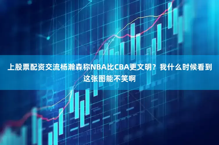 上股票配资交流杨瀚森称NBA比CBA更文明？我什么时候看到这张图能不笑啊