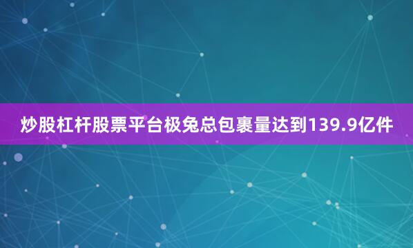 炒股杠杆股票平台极兔总包裹量达到139.9亿件