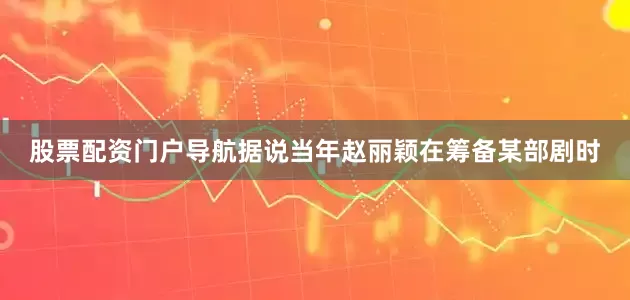 股票配资门户导航据说当年赵丽颖在筹备某部剧时