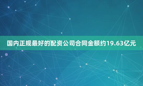 国内正规最好的配资公司合同金额约19.63亿元