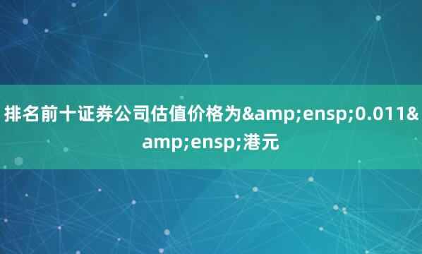 排名前十证券公司估值价格为&ensp;0.011&ensp;港元