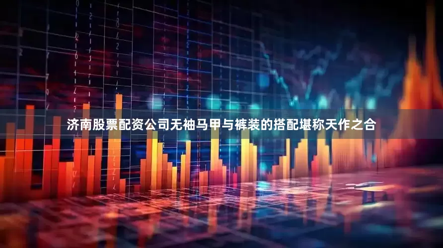 济南股票配资公司无袖马甲与裤装的搭配堪称天作之合