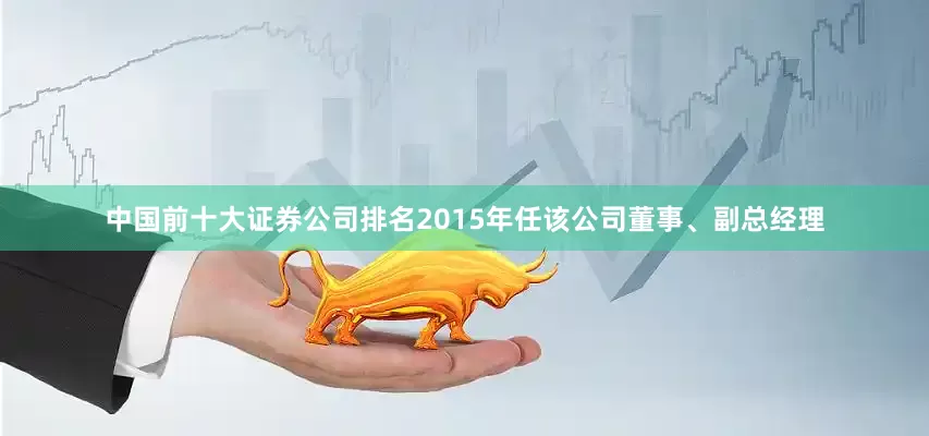 中国前十大证券公司排名2015年任该公司董事、副总经理