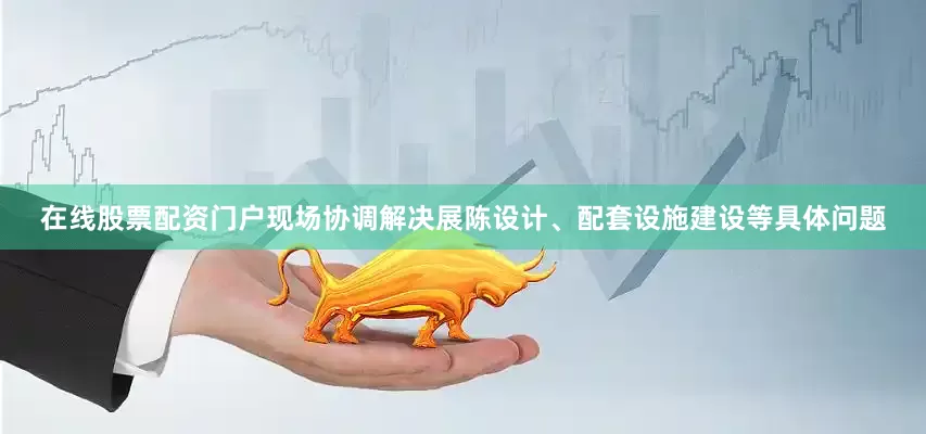 在线股票配资门户现场协调解决展陈设计、配套设施建设等具体问题