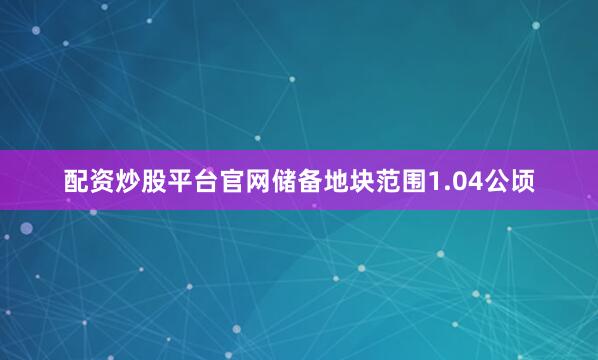 配资炒股平台官网储备地块范围1.04公顷