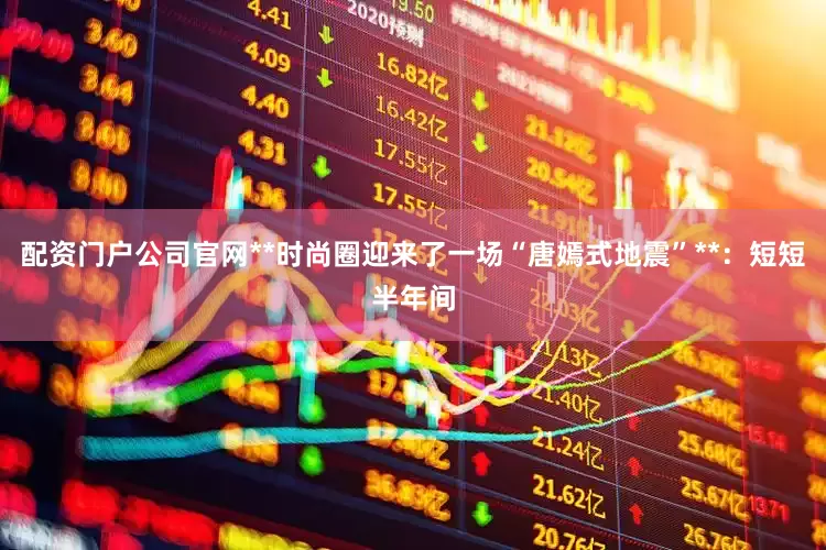 配资门户公司官网**时尚圈迎来了一场“唐嫣式地震”**：短短半年间