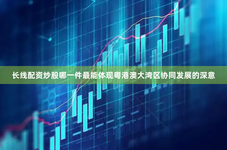 长线配资炒股哪一件最能体现粤港澳大湾区协同发展的深意